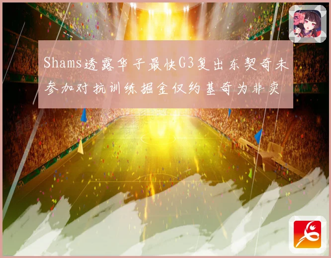 Shams透露华子最快G3复出东契奇未参加对抗训练掘金仅约基奇为非卖品