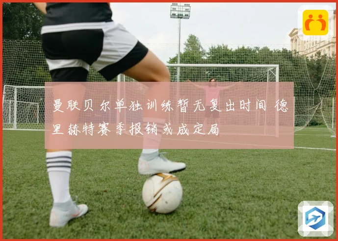曼联贝尔单独训练暂无复出时间 德里赫特赛季报销或成定局