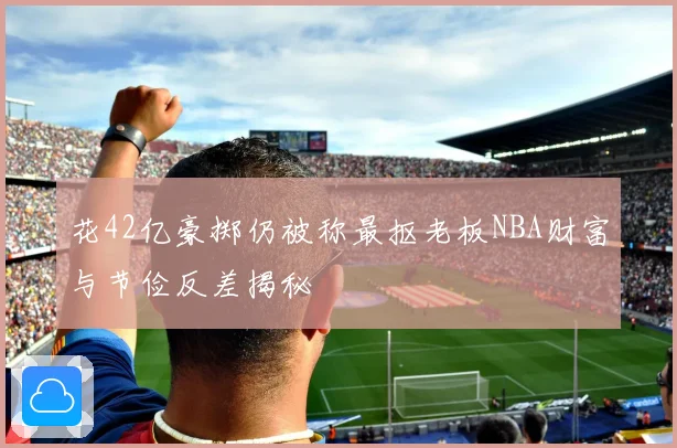 花42亿豪掷仍被称最抠老板NBA财富与节俭反差揭秘