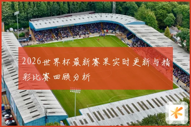 2026世界杯最新赛果实时更新与精彩比赛回顾分析