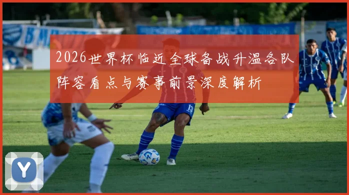 2026世界杯临近全球备战升温各队阵容看点与赛事前景深度解析