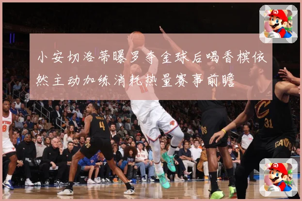 小安切洛蒂曝罗夺金球后喝香槟依然主动加练消耗热量赛事前瞻
