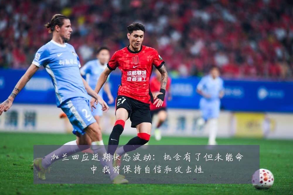 加兰回应近期状态波动：机会有了但未能命中 我将保持自信和攻击性