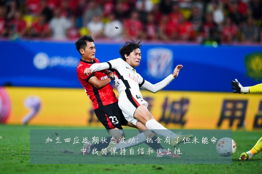 加兰回应近期状态波动：机会有了但未能命中 我将保持自信和攻击性